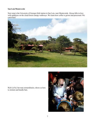 7
San Luis/Monteverde
Next stop is the University of Georgia field station in San Luis, near Monteverde. Alyssa falls in love
with epiphytes on the cloud forest canopy walkways. We learn how coffee is grown and processed. We
catch bats!
Rich LaVal, bat man extraordinaire, shows us how
to mistnet and handle bats.
 