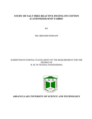 STUDY OF SALT FREE REACTIVE DYEING ON COTTON
(CATIONIZED) KNIT FABRIC
BY
MD. IBRAHIM HOSSAIN
SUBMITTED IN PARTIAL FULFILLMENT OF THE REQUIREMENT FOR THE
DEGREE OF
B. SC IN TEXTILE ENGINEERING
AHSANULLAH UNIVERSITY OF SCIENCE AND TECHNOLOGY
 