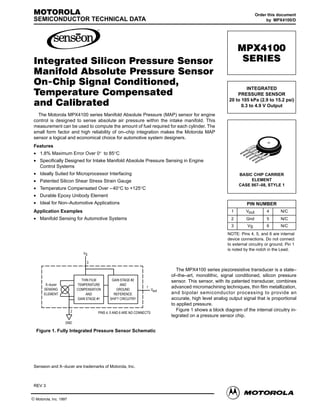 MOTOROLA                                                                                                               Order this document
 SEMICONDUCTOR TECHNICAL DATA                                                                                                by MPX4100/D




                                                                                                             MPX4100

 Integrated Silicon Pressure Sensor                                                                            SERIES

 Manifold Absolute Pressure Sensor
 On-Chip Signal Conditioned,
                                                                                                                 INTEGRATED
 Temperature Compensated                                                                                    PRESSURE SENSOR
                                                                                                        20 to 105 kPa (2.9 to 15.2 psi)
 and Calibrated                                                                                               0.3 to 4.9 V Output
   The Motorola MPX4100 series Manifold Absolute Pressure (MAP) sensor for engine
 control is designed to sense absolute air pressure within the intake manifold. This
 measurement can be used to compute the amount of fuel required for each cylinder. The
 small form factor and high reliability of on–chip integration makes the Motorola MAP
 sensor a logical and economical choice for automotive system designers.
 Features
 • 1.8% Maximum Error Over 0° to 85°C
 • Specifically Designed for Intake Manifold Absolute Pressure Sensing in Engine
   Control Systems
 • Ideally Suited for Microprocessor Interfacing                                                             BASIC CHIP CARRIER
 • Patented Silicon Shear Stress Strain Gauge                                                                     ELEMENT
                                                                                                             CASE 867–08, STYLE 1
 • Temperature Compensated Over – 40°C to +125°C
 • Durable Epoxy Unibody Element
 • Ideal for Non–Automotive Applications                                                                         PIN NUMBER
 Application Examples                                                                                    1       Vout        4       N/C
 • Manifold Sensing for Automotive Systems                                                               2       Gnd         5       N/C
                                                                                                         3        VS         6       N/C
                                                                                                       NOTE: Pins 4, 5, and 6 are internal
                                                                                                       device connections. Do not connect
                                                                                                       to external circuitry or ground. Pin 1
                                                                                                       is noted by the notch in the Lead.
                          VS

                            3

                                                                              The MPX4100 series piezoresistive transducer is a state–
                                                                           of–the–art, monolithic, signal conditioned, silicon pressure
                         THIN FILM        GAIN STAGE #2                    sensor. This sensor, with its patented transducer, combines
       X–ducer         TEMPERATURE             AND
      SENSING          COMPENSATION          GROUND
                                                              1            advanced micromachining techniques, thin film metallization,
                                                                    Vout
      ELEMENT               AND            REFERENCE                       and bipolar semiconductor processing to provide an
                       GAIN STAGE #1     SHIFT CIRCUITRY                   accurate, high level analog output signal that is proportional
                                                                           to applied pressure.
                   2                                                          Figure 1 shows a block diagram of the internal circuitry in-
                                  PINS 4, 5 AND 6 ARE NO CONNECTS
                                                                           tegrated on a pressure sensor chip.
                 GND

  Figure 1. Fully Integrated Pressure Sensor Schematic




 Senseon and X–ducer are trademarks of Motorola, Inc.



 REV 3

  Motorola Sensor Device Data                                                                                                              1
© Motorola, Inc. 1997
 
