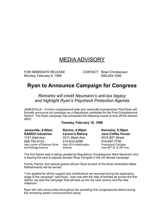 MEDIA ADVISORY
FOR IMMEDIATE RELEASE CONTACT: Brian Christianson
Monday, February 9, 1998 608-224-1006
Ryan to Announce Campaign for Congress
Remarks will credit Neumann’s anti-tax legacy
and highlight Ryan’s Paycheck Protection Agenda
JANESVILLE – Former congressional aide and Janesville businessman Paul Ryan will
formally announce his campaign as a Republican candidate for the First Congressional
District. The Ryan campaign has scheduled the following events to kick-off the election
effort:
Tuesday, February 10, 1998
Janesville; 9:00am Racine; 4:00pm Kenosha; 5:30pm
KANDU Industries Larson’s Bakery Java Coffee House
1741 Adel Ave. 3311 Wash Ave. 4015 80th Street
608-755-4123 414-633-4298 414-697-7700
near corner of Delavan Drive Hwy 20 to Washington Friarswood Complex
and Kellogg Avenue Avenue near 80th St. & 39th Ave.
The first district seat is being vacated by Republican Congressman Mark Neumann who
is leaving the seat to oppose Senator Russ Feingold in the US Senate campaign.
Family, friends, and special guests will join Ryan at each of the three scheduled rallies.
Refreshments will be served.
“I am grateful for all the support and contributions we received during the exploratory
stage of the campaign” said Ryan, “and now with the help of families all across the first
district, we start the campaign that will lead us into the next century and the new
millenium.”
Ryan will visit communities throughout the sprawling first congressional district during
the remaining week’s announcement swing.
 