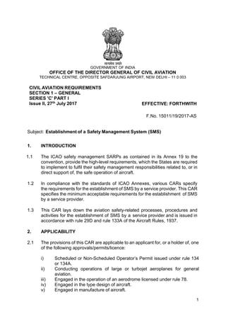 1
GOVERNMENT OF INDIA
OFFICE OF THE DIRECTOR GENERAL OF CIVIL AVIATION
TECHNICAL CENTRE, OPPOSITE SAFDARJUNG AIRPORT, NEW DELHI – 11 0 003
CIVIL AVIATION REQUIREMENTS
SECTION 1 – GENERAL
SERIES 'C' PART I
Issue II, 27th July 2017 EFFECTIVE: FORTHWITH
F.No. 15011/19/2017-AS
Subject: Establishment of a Safety Management System (SMS)
1. INTRODUCTION
1.1 The ICAO safety management SARPs as contained in its Annex 19 to the
convention, provide the high-level requirements, which the States are required
to implement to fulfil their safety management responsibilities related to, or in
direct support of, the safe operation of aircraft.
1.2 In compliance with the standards of ICAO Annexes, various CARs specify
the requirements for the establishment of SMS by a service provider. This CAR
specifies the minimum acceptable requirements for the establishment of SMS
by a service provider.
1.3 This CAR lays down the aviation safety-related processes, procedures and
activities for the establishment of SMS by a service provider and is issued in
accordance with rule 29D and rule 133A of the Aircraft Rules, 1937.
2. APPLICABILITY
2.1 The provisions of this CAR are applicable to an applicant for, or a holder of, one
of the following approvals/permits/licence:
i) Scheduled or Non-Scheduled Operator’s Permit issued under rule 134
or 134A.
ii) Conducting operations of large or turbojet aeroplanes for general
aviation.
iii) Engaged in the operation of an aerodrome licensed under rule 78.
iv) Engaged in the type design of aircraft.
v) Engaged in manufacture of aircraft.
 