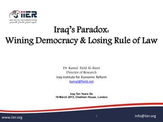 info@iier.orgwww.iier.org 1
Iraq’s Paradox:
Wining Democracy & Losing Rule of Law
Dr. Kamal Field Al-Basri
Director of Research
Iraq Institute for Economic Reform
kamal@field.net
Iraq Ten Years On
19 March 2013, Chatham House, London
 
