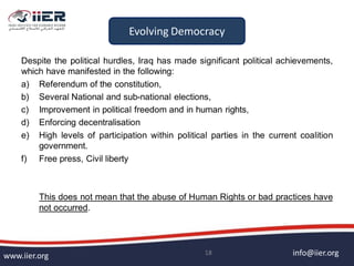 info@iier.orgwww.iier.org 18
Despite the political hurdles, Iraq has made significant political achievements,
which have manifested in the following:
a) Referendum of the constitution,
b) Several National and sub-national elections,
c) Improvement in political freedom and in human rights,
d) Enforcing decentralisation
e) High levels of participation within political parties in the current coalition
government.
f) Free press, Civil liberty
This does not mean that the abuse of Human Rights or bad practices have
not occurred.
Evolving Democracy
 