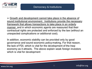 info@iier.orgwww.iier.org 21
Democracy & Institutions
 Growth and development cannot take place in the absence of
sound institutional environment. Institutions provide the necessary
framework that allows transactions to take place in an orderly
manner and in which economic agents are reassured that their
contractual rights are protected and enforced by the law (without an
unexpected complications or additional cost).
In addition, economic stability can be provided only by good
governance and sound economic policy-making. For that reason,
the lack of FDI, which is vital for the development of the Iraqi
economy as it attracts. The above explain weak foreign investors
which is vital for development
 