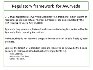 Regulatory framework for Ayurveda
OTC drugs registered as ‘Ayurvedic Medicines’ (i.e. traditional Indian system of
medicines containing natural / herbal ingredients) are also regulated by the
DCA (Drug & Cosmetic Act) and DCR.
Ayurvedic drugs are manufactured under a manufacturing licence issued by the
Ayurvedic State Licensing Authorities.
However, they do not require a drug sale licence and can be sold freely by non -
chemists.
Some of the largest OTC brands in India are registered as ‘Ayurvedic Medicines’
because of their plant-based natural active ingredients e.g.
•Vicks VapoRub,
•Amrutanjan Pain Balm,
•Zandu Pain Balm,
 