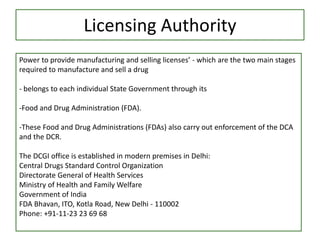 Licensing Authority
Power to provide manufacturing and selling licenses’ - which are the two main stages
required to manufacture and sell a drug
- belongs to each individual State Government through its
-Food and Drug Administration (FDA).
-These Food and Drug Administrations (FDAs) also carry out enforcement of the DCA
and the DCR.
The DCGI office is established in modern premises in Delhi:
Central Drugs Standard Control Organization
Directorate General of Health Services
Ministry of Health and Family Welfare
Government of India
FDA Bhavan, ITO, Kotla Road, New Delhi - 110002
Phone: +91-11-23 23 69 68
 