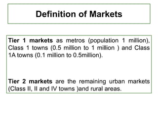 Definition of Markets
Tier 1 markets as metros (population 1 million),
Class 1 towns (0.5 million to 1 million ) and Class
1A towns (0.1 million to 0.5million).
Tier 2 markets are the remaining urban markets
(Class II, II and IV towns )and rural areas.
 