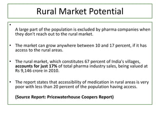Rural Market Potential
•
A large part of the population is excluded by pharma companies when
they don't reach out to the rural market.
• The market can grow anywhere between 10 and 17 percent, if it has
access to the rural areas.
• The rural market, which constitutes 67 percent of India's villages,
accounts for just 17% of total pharma industry sales, being valued at
Rs 9,146 crore in 2010.
• The report states that accessibility of medication in rural areas is very
poor with less than 20 percent of the population having access.
(Source Report: Pricewaterhouse Coopers Report)
 