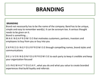 BRANDING
BRANDING
Brand not necessarily has to be the name of the company. Band has to be unique,
simple and easy to remember word(s). It can be acronym too. A serious thought
needs to be given on it.
Brand is something….
M A K I N G A P R O M I S E that motivates customers, partners, investors and
employees to buy from you or buy into you
E X P R E S S I N G Y O U R P R O M I S E through compelling names, brand styles and
communications
D E L I V E R I N G O N Y O U R P R O M I S E to each party to keep it credible and keep
your organization focused
U S I N G W H A T Y O U S A Y , what you do and what you value to create branded
experiences that build loyalty and referrals
 
