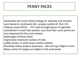 PENNY PACKS
Hindusthan Uni Levers (HUL) strategy of entering rural markets
were based on small packs like sampoo sachets of Rs1/ 2/3.
Lifebuoy soap of Rs2/-. . ITC’s sale of single pieces of cigarettes
contribution is more than packets. Less than Rs5/- price points are
very important for the rural markets.
Advantages of Penny Packs
It generates maximum number of trials
Laddis (strips) in small shops creates visibility
Branding creates product awareness – like serving in flight or train
Many a times % margins are higher in the small packs
 