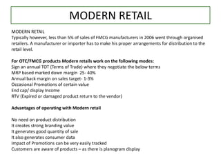 MODERN RETAIL
MODERN RETAIL
Typically however, less than 5% of sales of FMCG manufacturers in 2006 went through organised
retailers. A manufacturer or importer has to make his proper arrangements for distribution to the
retail level.
For OTC/FMCG products Modern retails work on the following modes:
Sign an annual TOT (Terms of Trade) where they negotiate the below terms
MRP based marked down margin 25- 40%
Annual back margin on sales target- 1-3%
Occasional Promotions of certain value
End cap/ display Income
RTV (Expired or damaged product return to the vendor)
Advantages of operating with Modern retail
No need on product distribution
It creates strong branding value
It generates good quantity of sale
It also generates consumer data
Impact of Promotions can be very easily tracked
Customers are aware of products – as there is planogram display
 