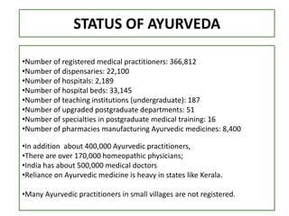STATUS OF AYURVEDA
•Number of registered medical practitioners: 366,812
•Number of dispensaries: 22,100
•Number of hospitals: 2,189
•Number of hospital beds: 33,145
•Number of teaching institutions (undergraduate): 187
•Number of upgraded postgraduate departments: 51
•Number of specialties in postgraduate medical training: 16
•Number of pharmacies manufacturing Ayurvedic medicines: 8,400
•In addition about 400,000 Ayurvedic practitioners,
•There are over 170,000 homeopathic physicians;
•India has about 500,000 medical doctors
•Reliance on Ayurvedic medicine is heavy in states like Kerala.
•Many Ayurvedic practitioners in small villages are not registered.
 