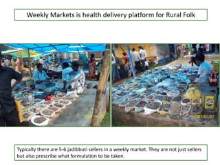 Weekly Markets is health delivery platform for Rural Folk
Typically there are 5-6 jadibbuti sellers in a weekly market. They are not just sellers
but also prescribe what formulation to be taken.
 