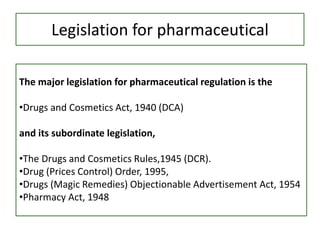 Legislation for pharmaceutical
The major legislation for pharmaceutical regulation is the
•Drugs and Cosmetics Act, 1940 (DCA)
and its subordinate legislation,
•The Drugs and Cosmetics Rules,1945 (DCR).
•Drug (Prices Control) Order, 1995,
•Drugs (Magic Remedies) Objectionable Advertisement Act, 1954
•Pharmacy Act, 1948
 