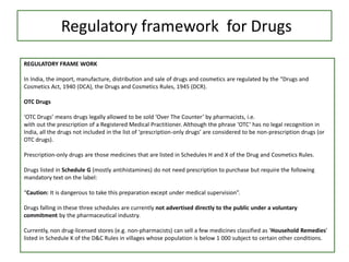 Regulatory framework for Drugs
REGULATORY FRAME WORK
In India, the import, manufacture, distribution and sale of drugs and cosmetics are regulated by the “Drugs and
Cosmetics Act, 1940 (DCA), the Drugs and Cosmetics Rules, 1945 (DCR).
OTC Drugs
‘OTC Drugs’ means drugs legally allowed to be sold ‘Over The Counter’ by pharmacists, i.e.
with out the prescription of a Registered Medical Practitioner. Although the phrase ‘OTC’ has no legal recognition in
India, all the drugs not included in the list of ‘prescription-only drugs’ are considered to be non-prescription drugs (or
OTC drugs).
Prescription-only drugs are those medicines that are listed in Schedules H and X of the Drug and Cosmetics Rules.
Drugs listed in Schedule G (mostly antihistamines) do not need prescription to purchase but require the following
mandatory text on the label:
“Caution: It is dangerous to take this preparation except under medical supervision”.
Drugs falling in these three schedules are currently not advertised directly to the public under a voluntary
commitment by the pharmaceutical industry.
Currently, non drug-licensed stores (e.g. non-pharmacists) can sell a few medicines classified as ‘Household Remedies’
listed in Schedule K of the D&C Rules in villages whose population is below 1 000 subject to certain other conditions.
 