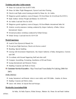 RESUMETraining and other Achievements
 Oman Air Load and Trim for B737-800.
 Oman Air Saber Flight Management, System Load sheet Training.
 Check-in and flight control training provided by Oman Air, Air Arabia.
 Dangerous goods regulatory course (Category 10) from Oman Air (Certificate No:CC021).
 Saudi Arabian Airlines Weight and Balance for A330-343.
 Air Arabia Load and Trim for A320.
 Dangerous goods regulatory course (Category 10) from Bhadra international India ltd.
 Aviation security awareness training conducted by Airport Authority of India, Calicut
International Airport.
 Ground procedures workshop conducted by Etihad Airways
 Etihad Airways Load and trim for A319-320
Work Experience
 Load & Trim (System & Manual) for
 Pre and post flight functions, Check-in & Service control
 Boarding, Special handling.
 Liaising with Government Departments, like Airport Authority of India, Immigration, Customs
and CISF.
 Co-ordinate with Ground Supporting Staff and other staff.
 Computer Assembling, Formatting, Installation of OS and Printer.
 Issuing International and Domestic Tickets
 Handling Corporate and Walk-in Clients
Customer Service Executive : Riya Travel and Tours (India) Pvt Ltd(Aug 2006-Feb
2007)
WORK PROFILE:
 Issuing International and Domestic tickets in most widely used CRS Galileo, Amadeus & Abacus.
 Handling Corporate and Walk-in clients.
 Liaison with Airlines for Special Deal and Packages.
WorkedIn AssociationWith
Air India, Air India Express, Etihad Airways, Bahrain Air, Oman Air and Saudi Arabian
airlines.
 