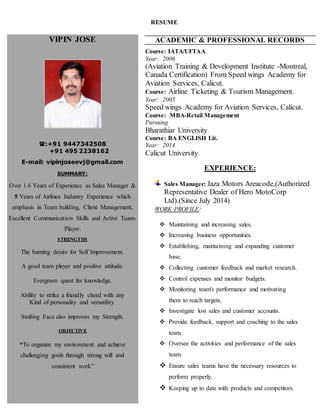 RESUME
VIPIN JOSE
:+91 9447342508
+91 495 2238162
E-mail: vipinjoseevj@gmail.com
SUMMARY:
Over 1.6 Years of Experience as Sales Manager &
5 Years of Airlines Industry Experience which
emphasis in Team building, Client Management,
Excellent Communication Skills and Active Team-
Player.
STRENGTHS
The burning desire for Self Improvement.
A good team player and positive attitude.
Evergreen quest for knowledge.
Ability to strike a friendly chord with any
Kind of personality and versatility.
Smiling Face also improves my Strength.
OBJECTIVE
“To organize my environment and achieve
challenging goals through strong will and
consistent work”
ACADEMIC & PROFESSIONAL RECORDS
Course: IATA/UFTAA.
Year: 2006
(Aviation Training & Development Institute -Montreal,
Canada Certification) From Speed wings Academy for
Aviation Services, Calicut.
Course: Airline Ticketing & Tourism Management.
Year: 2005
Speed wings Academy for Aviation Services, Calicut.
Course: MBA-Retail Management
Pursuing
Bharathiar University.
Course: BA ENGLISH Lit.
Year: 2014
Calicut University.
EXPERIENCE:
Sales Manager: Jaza Motors Areacode,(Authorized
Representative Dealer of Hero MotoCorp
Ltd).(Since July 2014)
WORK PROFILE:
 Maintaining and increasing sales.
 Increasing business opportunities.
 Establishing, maintaining and expanding customer
base.
 Collecting customer feedback and market research.
 Control expenses and monitor budgets.
 Monitoring team's performance and motivating
them to reach targets.
 Investigate lost sales and customer accounts.
 Provide feedback, support and coaching to the sales
team.
 Oversee the activities and performance of the sales
team.
 Ensure sales teams have the necessary resources to
perform properly.
 Keeping up to date with products and competitors.
 