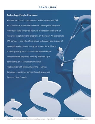 © 2015 AOC SolutionsHow Financial Institutions Can Take Commercial Payments to a Higher Level
Technology. People. Processes.
All three are critical components to an FI’s success with EAP.
An FI should be prepared to meet the challenges of today and
tomorrow. Many simply do not have the breadth and depth of
resources to optimize EAP programs on their own. An appropriate
EAP partner — one who offers robust technology plus a range of
managed services — can be a great answer for an FI who
is looking strengthen its competitive position within
the commercial payments industry. With the right
partnership, an FI can actually enhance
relationships with clients, improving — versus
damaging — customer service through a renewed
focus on clients’ needs.
C O N C L U S I O N
 