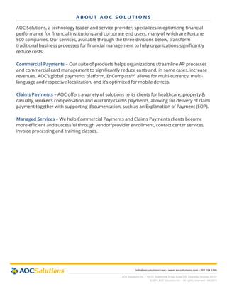 info@aocsolutions.com • www.aocsolutions.com • 703.234.6300
AOC Solutions Inc. • 14151 Newbrook Drive, Suite 200, Chantilly, Virginia 20151
©2015 AOC Solutions Inc. • All rights reserved • 04/2015
A B O U T A O C S O L U T I O N S
AOC Solutions, a technology leader and service provider, specializes in optimizing financial
performance for financial institutions and corporate end users, many of which are Fortune
500 companies. Our services, available through the three divisions below, transform
traditional business processes for financial management to help organizations significantly
reduce costs.
Commercial Payments – Our suite of products helps organizations streamline AP processes
and commercial card management to significantly reduce costs and, in some cases, increase
revenues. AOC’s global payments platform, EnCompassSM
, allows for multi-currency, multi-
language and respective localization, and it’s optimized for mobile devices.
Claims Payments – AOC offers a variety of solutions to its clients for healthcare, property &
casualty, worker’s compensation and warranty claims payments, allowing for delivery of claim
payment together with supporting documentation, such as an Explanation of Payment (EOP).
Managed Services – We help Commercial Payments and Claims Payments clients become
more efficient and successful through vendor/provider enrollment, contact center services,
invoice processing and training classes.
 