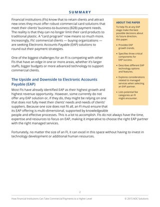 © 2015 AOC Solutions
2
S U M M A R Y
How Financial Institutions Can Take Commercial Payments to a Higher Level
Financial institutions (FIs) know that to retain clients and attract
new ones they must offer robust commercial card solutions that
meet their clients’ business-to-business (B2B) payment needs.
The reality is that they can no longer limit their card products to
traditional plastic. A “card program” now means so much more.
Increasingly, FIs’ commercial clients — buying organizations —
are seeking Electronic Accounts Payable (EAP) solutions to
round out their payment strategies.
One of the biggest challenges for an FI is competing with other
FIs that have an edge in one or more areas, whether it’s larger
staffs, bigger budgets or more advanced technology to support
commercial clients.
The Upside and Downside to Electronic Accounts
Payable (EAP)
Most FIs have already identified EAP as their highest growth and
highest revenue opportunity. However, some currently do not
offer any EAP solution or, if they do, they might be relying on one
that does not fully meet their clients’ needs and needs of clients’
suppliers. Because one size does not fit all, an FI must ensure that
its EAP offering is multi-dimensional, supported by knowledgeable
people and effective processes. This is a lot to accomplish. FIs do not always have the time,
expertise and resources to focus on EAP, making it imperative to choose the right EAP partner
with the right managed services.
Fortunately, no matter the size of an FI, it can excel in this space without having to invest in
technology development or additional human resources.
ABOUT THE PAPER
To help FIs at any EAP
stage make the best
possible decisions about
its future direction,
this paper:
•	Provides EAP
growth trends.
•	Specifies three critical
components for
EAP success.
•	Describes different EAP
technology options
and features.
•	Explores considerations
related to managed
services when selecting
an EAP partner.
•	Lists potential fee
categories an FI
might encounter.
 