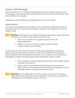 © 2015 AOC Solutions
5
How Financial Institutions Can Take Commercial Payments to a Higher Level
Choices in EAP Technology
The race has been on as a variety of industry players (e.g., card networks, processors and
technology providers) have strived to develop and refine their respective EAP offerings, each
of which differs in functionality.
Following is a review of different technology features for an FI to consider.
Payment Options
EAP solutions are designed to accommodate a commercial client’s traditional purchase-to-
pay process with invoice approval occurring prior to payment. The difference is in how the
supplier is paid.
Pull Option. The supplier must charge a designated card account, known generically
as a virtual card. There are two versions of a virtual card:
1.	 Static account number that a supplier retains on file for the
buying organization.
2.	 Different, one-time use account number, sometimes called
a single-use ghost account (SUGA).
In both cases, the virtual card will not work until the buying organization completes its
approval and payment initiation processes, and the card is “loaded” with the approved
amount. However, there are additional nuances for an FI to consider, such as whether the
technology has systemic controls giving the client flexibility per supplier to either:
1.	 Force a supplier to charge the full approved amount, which might represent
more than one invoice, or
2.	 Allow a supplier to break down the approved amount and process in
pieces, such as one transaction per invoice, which some suppliers’ accounts
receivable systems or processes require them to do.
Push Option. The supplier does not need to charge a card account. The buying
organization pushes the payment to the supplier’s merchant account, similar to an
ACH payment, but traveling through the “card rails.”
 