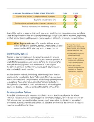 © 2015 AOC Solutions
6
It would be logical to assume that push payments would be more popular among suppliers
since this option eliminates the step of processing a charge transaction. However, depending
on their accounts receivable process, many suppliers still prefer or require the pull option.
Other Payment Options. If a supplier will not accept
either card-based scenario, some EAP solutions can also
accommodate ACH, wire payments or even checks.
Client Usability Options
Related to payment options is the growing popularity among
commercial clients to be able to furnish, post-invoice approval, a
single file for processing. Also known as “one-file processing” or
“comprehensive payables,” this involves the FI parsing out
the correct payment method (virtual card, push payment, ACH,
wire or check) for each supplier.
With or without one-file processing, a common part of an EAP
solution is for the client to “batch” electronic files (e.g., payment
instruction files) to its EAP partner to initiate the payment process
to suppliers. As an alternative, some EAP solutions also have
the option for the client to use a Web service to initiate supplier
payments directly — without sending files to the EAP partner.
Remittance Advice Options
Some EAP solutions might require a supplier to access a designated portal for advice
retrieval. However, because some suppliers have “portal fatigue,” an FI should look for an
EAP solution that can provide other formats, such as email or fax, based on a supplier’s
preference. Further, if emails and/or fax are possible, an FI should determine if the advice
could be branded for the client.
How Financial Institutions Can Take Commercial Payments to a Higher Level
To meet the various
preferences of clients and
their suppliers, an FI should
consider a solution that:
•	Can handle all payment
types and options.
•	Offers flexible systemic
controls and remittance
advice delivery options.
•	Allows the client to
choose among different
methods for initiating
payments to suppliers.
 