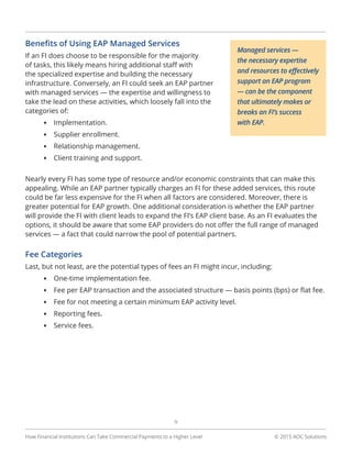© 2015 AOC Solutions
9
How Financial Institutions Can Take Commercial Payments to a Higher Level
Benefits of Using EAP Managed Services
If an FI does choose to be responsible for the majority
of tasks, this likely means hiring additional staff with
the specialized expertise and building the necessary
infrastructure. Conversely, an FI could seek an EAP partner
with managed services — the expertise and willingness to
take the lead on these activities, which loosely fall into the
categories of:
•	 Implementation.
•	 Supplier enrollment.
•	 Relationship management.
•	 Client training and support.
Nearly every FI has some type of resource and/or economic constraints that can make this
appealing. While an EAP partner typically charges an FI for these added services, this route
could be far less expensive for the FI when all factors are considered. Moreover, there is
greater potential for EAP growth. One additional consideration is whether the EAP partner
will provide the FI with client leads to expand the FI’s EAP client base. As an FI evaluates the
options, it should be aware that some EAP providers do not offer the full range of managed
services — a fact that could narrow the pool of potential partners.
Fee Categories
Last, but not least, are the potential types of fees an FI might incur, including:
•	 One-time implementation fee.
•	 Fee per EAP transaction and the associated structure — basis points (bps) or flat fee.
•	 Fee for not meeting a certain minimum EAP activity level.
•	 Reporting fees.
•	 Service fees.
Managed services —
the necessary expertise
and resources to effectively
support an EAP program
— can be the component
that ultimately makes or
breaks an FI’s success
with EAP.
 