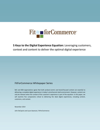 FitForCommerce Whitepaper Series
B2C and B2B organizations agree that both product-centric and brand-focused content are essential to
delivering a complete digital experience in today’s omnichannel retail environment. However, content can
only be relevant when the context of the customer’s experience is part of the equation. In this paper, we
will examine five components critical to delivering the ideal digital experiences, including content,
customers, and context.
November 2014
John DeCaprio and Laura Swanson, FitForCommerce
5 Keys to the Digital Experience Equation: Leveraging customers,
context and content to deliver the optimal digital experience
 