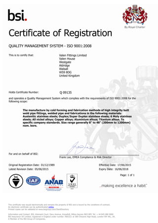 Certificate of Registration
QUALITY MANAGEMENT SYSTEM - ISO 9001:2008
This is to certify that: Valen Fittings Limited
Valen House
Westgate
Aldridge
Walsall
WS9 8DG
United Kingdom
Holds Certificate Number: Q 09135
and operates a Quality Management System which complies with the requirements of ISO 9001:2008 for the
following scope:
The manufacture by cold forming and fabrication methods of high integrity butt
weld pipe fittings, welded pipe and fabrications in the following materials:
Austenitic stainless steels; Duplex/Super Duplex stainless steels; 6 Moly stainless
steels; All nickel alloys; Copper alloys; Aluminium alloys; Titanium alloys. To
specific company standards. Size range generally 8" to 48" (200mm to 1200mm)
nom. bore.
For and on behalf of BSI:
Frank Lee, EMEA Compliance & Risk Director
Original Registration Date: 01/12/1989 Effective Date: 17/06/2015
Latest Revision Date: 05/06/2015 Expiry Date: 16/06/2018
Page: 1 of 1
This certificate was issued electronically and remains the property of BSI and is bound by the conditions of contract.
An electronic certificate can be authenticated online.
Printed copies can be validated at www.bsigroup.com/ClientDirectory
Information and Contact: BSI, Kitemark Court, Davy Avenue, Knowlhill, Milton Keynes MK5 8PP. Tel: + 44 845 080 9000
BSI Assurance UK Limited, registered in England under number 7805321 at 389 Chiswick High Road, London W4 4AL, UK.
A Member of the BSI Group of Companies.
 