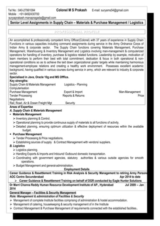 Tel No : 040-27991094 Colonel M S Prakash E-mail: suryams54@gmail.com
Mobile : +91-9492430700
suryaprakash.manapragada@gmail.com
Senior Level Assignments in Supply Chain – Materials & Purchase Management / Logistics
PROFESSIONAL PROFILEPROFESSIONAL PROFILE
An accomplished & professionally competent Army Officer(Colonel) with 37 years of experience in Supply Chain
Functions in various capacities including command assignments during service in the Army Ordnance Corps of
Indian Army & corporate sector. The Supply Chain functions covering Materials Management, Purchase
Management, Warehousing & Inventory Management and Logistics involving man-management & computerized
operations for handling of inventory, purchase & logistics related functions. Leadership by example, motivation of
team members to perform their best with total commitment, dedication & focus in both operational & non-
operational conditions so as to achieve the laid down organizational goals/ targets while maintaining harmonious
management-employee relations and creating a healthy work environment. Possesses excellent academic
background, having qualified in various courses during service in army, which are relevant to industry & corporate
sector.
Specialised in Java, Oracle 10g and MS Offfice.
Key strengths:
Supply Chain & Materials Management Logistics - Planning
Computerisation
Purchase Management Export & Import Man-Management
Tender Processing Reports & Returns Price
Negotiations
Rail, Road, Air & Ocean Freight Mgt Security
Areas of Expertise
A. Supply Chain & Materials Management
▪ Materials Management
 Inventory planning & Control.
 Operational planning to provide continuous supply of materials to all functions of activity.
 Detailed planning, ensuring optimum utilization & effective deployment of resources within the available
budget.
 Purchase Management
 Tender Processing & Price negotiations.
 Establishing sources of supply & Contract Management with vendors/ suppliers.
B. Logistics
 Logistics planning.
 Handling Exports & Imports and Inbound/ Outbound domestic transportation.
 Coordinating with government agencies, statutory authorities & various outside agencies for smooth
operations.
 Budget Management and general-administration.
Employment Details
Career Guidance & Resettlement Training in Risk Analysis & Security Management to retiring Army Personnel
AOC Centre Secunderabad Apr 2014 to date
 Career Guidance & Resettlement Training on behalf of DGR conducted by Eagle Hunter Solutions
Dr Marri Channa Reddy Human Resource Development Institute of AP., Hyderabad Jul 2009 – Jan
2014
General Manager – Facilities & Security Management
Role: Management & administration of Facilities & Security
 Management of complete Institute facilities comprising of administration & hostel accommodation.
 Management of catering, housekeeping & security management of in the Institute
 Contract Management & Purchase Management of requirements connected with the established facilities.
 