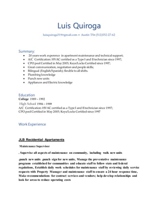 Luis Quiroga
luisquiroga319@gmail.com  Austin TX (512)552-27-62
Summary:
 20 years work experence in apartment maintenance and technical support;
 A/C Certification: HVAC certified as a Type I and II technician since 1997;
 CPO pool Certified in May 2005; Keys/Locks Certified since 1997;
 Great communication, negotiation and people skills;
 Bilingual (English/Spanish); flexible to all shifts.
 Plumbing knowledge
 Punch new units
 Appliances and Electric knowledge
Education
College 1989 – 1992
High School 1986 – 1989
A/C Certification: HVAC certified as a Type I and II technician since 1997;
CPO pool Certified in May 2005; Keys/Locks Certified since 1997
Work Experience
JLB Recidential Apartaments
Maintenance Supervisor
. Supervise all aspects of maintenance on community, including walk new units
.punch new units .punch sign for new units, Manage the preventative maintenance
programs established for communities and educate staff to follow state and federal
regulations, Establish daily work schedules for maintenance staff by reviewing daily service
requests with Property Manager and maintenance staff to ensure a 24 hour response time,
Make recommendations for contract services and vendors; help develop relationships and
look for areas to reduce operating costs
 