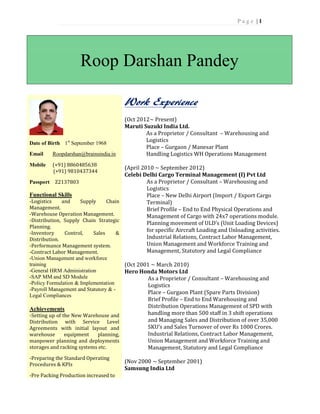 P a g e | 1
Roop Darshan Pandey
Date of Birth 1st
September 1968
Email Roopdarshan@brainsindia.in
Mobile (+91) 8860485638
(+91) 9810437344
Passport Z2137803
Functional Skills
-Logistics and Supply Chain
Management.
-Warehouse Operation Management.
-Distribution, Supply Chain Strategic
Planning.
-Inventory Control, Sales &
Distribution.
-Performance Management system.
-Contract Labor Management.
-Union Management and workforce
training
-General HRM Administration
-SAP MM and SD Module
-Policy Formulation & Implementation
-Payroll Management and Statutory & -
Legal Compliances
Achievements
-Setting up of the New Warehouse and
Distribution with Service Level
Agreements with initial layout and
warehouse equipment planning,
manpower planning and deployments
storages and racking systems etc.
-Preparing the Standard Operating
Procedures & KPIs
-Pre Packing Production increased to
Work Experience
(Oct 2012~ Present)
Maruti Suzuki India Ltd.
As a Proprietor / Consultant – Warehousing and
Logistics
Place – Gurgaon / Manesar Plant
Handling Logistics WH Operations Management
(April 2010 ~ September 2012)
Celebi Delhi Cargo Terminal Management (I) Pvt Ltd
As a Proprietor / Consultant – Warehousing and
Logistics
Place – New Delhi Airport (Import / Export Cargo
Terminal)
Brief Profile – End to End Physical Operations and
Management of Cargo with 24x7 operations module.
Planning movement of ULD’s (Unit Loading Devices)
for specific Aircraft Loading and Unloading activities.
Industrial Relations, Contract Labor Management,
Union Management and Workforce Training and
Management, Statutory and Legal Compliance
(Oct 2001 ~ March 2010)
Hero Honda Motors Ltd
As a Proprietor / Consultant – Warehousing and
Logistics
Place – Gurgaon Plant (Spare Parts Division)
Brief Profile – End to End Warehousing and
Distribution Operations Management of SPD with
handling more than 500 staff in 3 shift operations
and Managing Sales and Distribution of over 35,000
SKU’s and Sales Turnover of over Rs 1000 Crores.
Industrial Relations, Contract Labor Management,
Union Management and Workforce Training and
Management, Statutory and Legal Compliance
(Nov 2000 ~ September 2001)
Samsung India Ltd
 