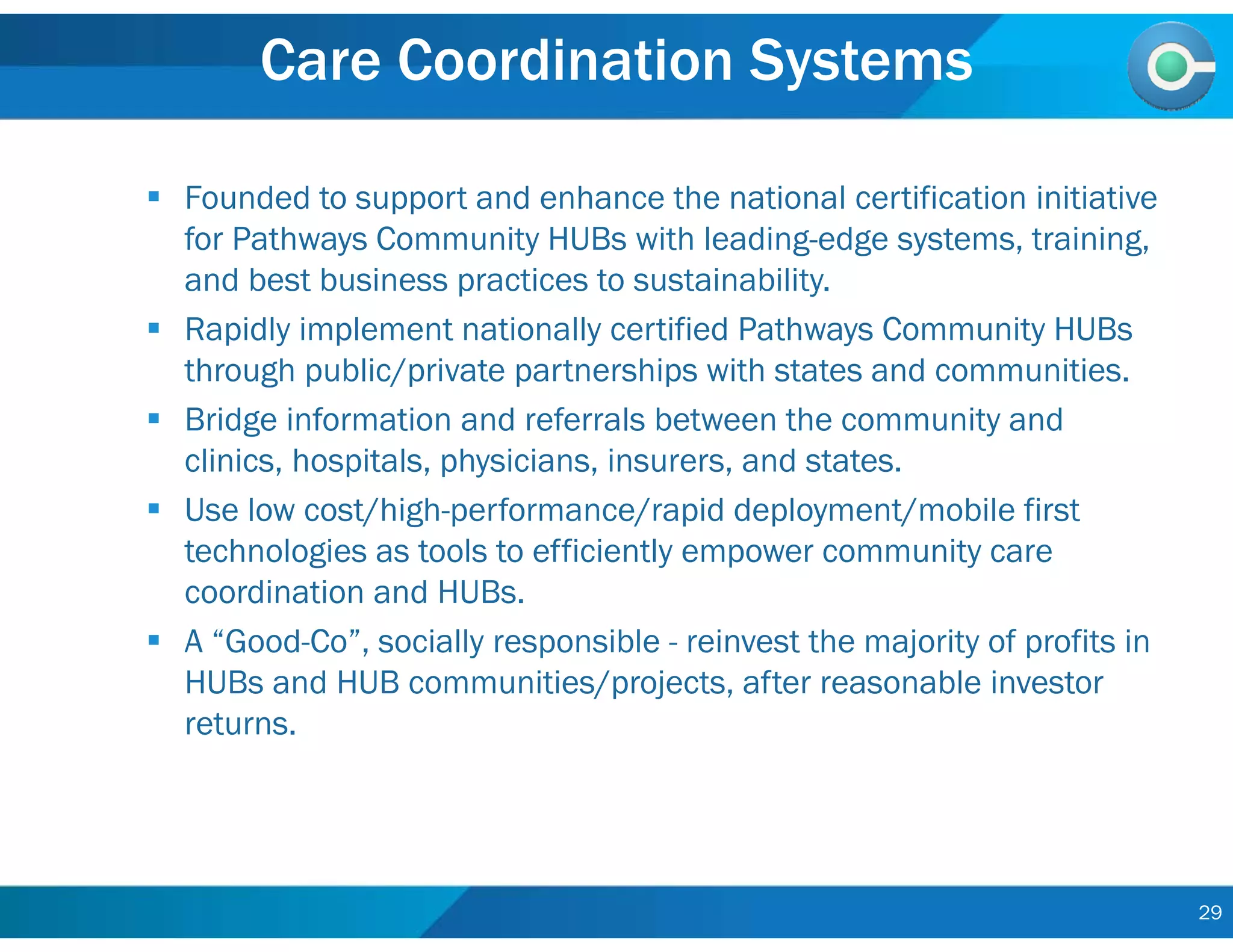 29
Care Coordination Systems
 Founded to support and enhance the national certification initiative
for Pathways Community HUBs with leading-edge systems, training,
and best business practices to sustainability.
 Rapidly implement nationally certified Pathways Community HUBs
through public/private partnerships with states and communities.
 Bridge information and referrals between the community and
clinics, hospitals, physicians, insurers, and states.
 Use low cost/high-performance/rapid deployment/mobile first
technologies as tools to efficiently empower community care
coordination and HUBs.
 A “Good-Co”, socially responsible - reinvest the majority of profits in
HUBs and HUB communities/projects, after reasonable investor
returns.
 