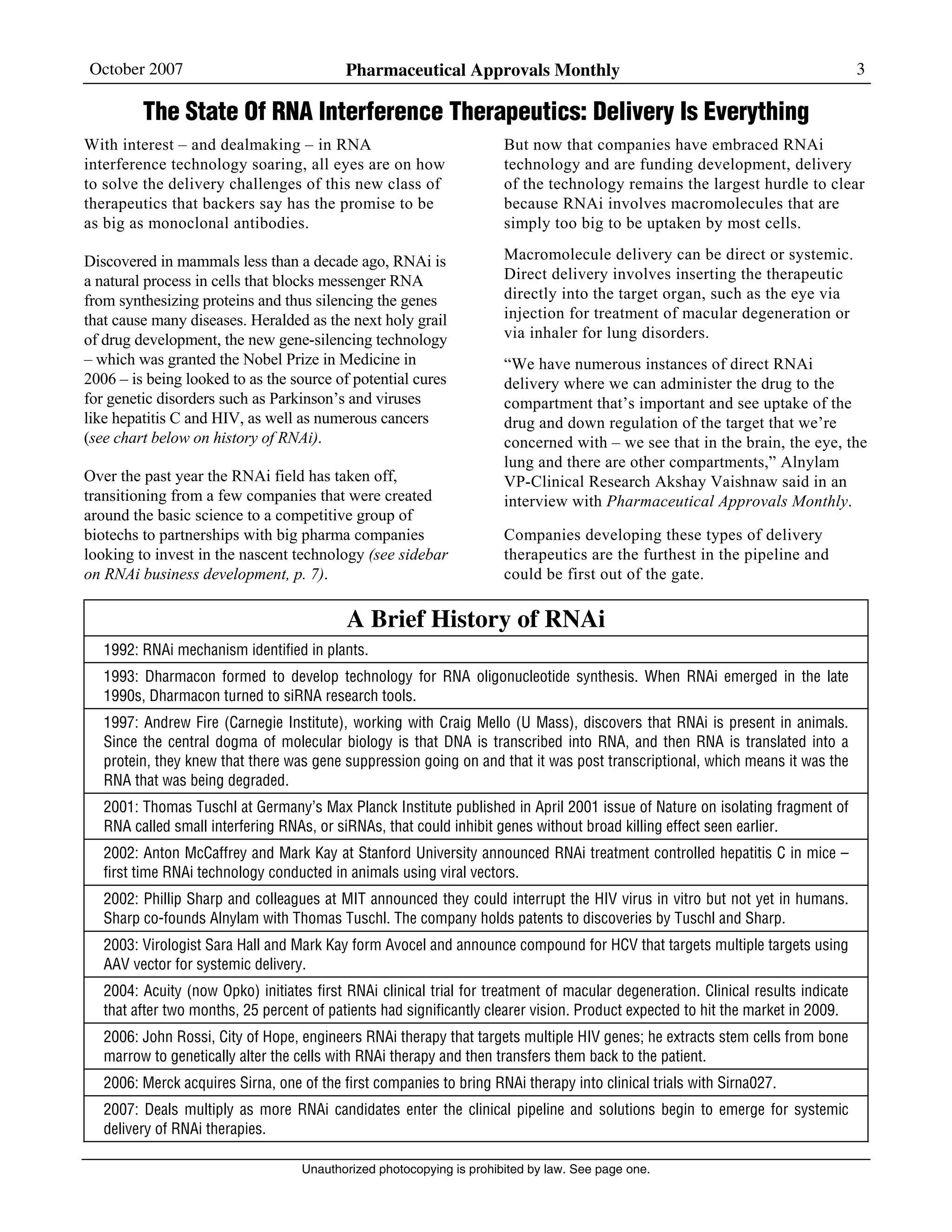 October 2007 Pharmaceutical Approvals Monthly 3
Unauthorized photocopying is prohibited by law. See page one.
The State Of RNA Interference Therapeutics: Delivery Is Everything
With interest – and dealmaking – in RNA
interference technology soaring, all eyes are on how
to solve the delivery challenges of this new class of
therapeutics that backers say has the promise to be
as big as monoclonal antibodies.
Discovered in mammals less than a decade ago, RNAi is
a natural process in cells that blocks messenger RNA
from synthesizing proteins and thus silencing the genes
that cause many diseases. Heralded as the next holy grail
of drug development, the new gene-silencing technology
– which was granted the Nobel Prize in Medicine in
2006 – is being looked to as the source of potential cures
for genetic disorders such as Parkinson’s and viruses
like hepatitis C and HIV, as well as numerous cancers
(see chart below on history of RNAi).
Over the past year the RNAi field has taken off,
transitioning from a few companies that were created
around the basic science to a competitive group of
biotechs to partnerships with big pharma companies
looking to invest in the nascent technology (see sidebar
on RNAi business development, p. 7).
But now that companies have embraced RNAi
technology and are funding development, delivery
of the technology remains the largest hurdle to clear
because RNAi involves macromolecules that are
simply too big to be uptaken by most cells.
Macromolecule delivery can be direct or systemic.
Direct delivery involves inserting the therapeutic
directly into the target organ, such as the eye via
injection for treatment of macular degeneration or
via inhaler for lung disorders.
“We have numerous instances of direct RNAi
delivery where we can administer the drug to the
compartment that’s important and see uptake of the
drug and down regulation of the target that we’re
concerned with – we see that in the brain, the eye, the
lung and there are other compartments,” Alnylam
VP-Clinical Research Akshay Vaishnaw said in an
interview with Pharmaceutical Approvals Monthly.
Companies developing these types of delivery
therapeutics are the furthest in the pipeline and
could be first out of the gate.
A Brief History of RNAi
1992: RNAi mechanism identified in plants.
1993: Dharmacon formed to develop technology for RNA oligonucleotide synthesis. When RNAi emerged in the late
1990s, Dharmacon turned to siRNA research tools.
1997: Andrew Fire (Carnegie Institute), working with Craig Mello (U Mass), discovers that RNAi is present in animals.
Since the central dogma of molecular biology is that DNA is transcribed into RNA, and then RNA is translated into a
protein, they knew that there was gene suppression going on and that it was post transcriptional, which means it was the
RNA that was being degraded.
2001: Thomas Tuschl at Germany’s Max Planck Institute published in April 2001 issue of Nature on isolating fragment of
RNA called small interfering RNAs, or siRNAs, that could inhibit genes without broad killing effect seen earlier.
2002: Anton McCaffrey and Mark Kay at Stanford University announced RNAi treatment controlled hepatitis C in mice –
first time RNAi technology conducted in animals using viral vectors.
2002: Phillip Sharp and colleagues at MIT announced they could interrupt the HIV virus in vitro but not yet in humans.
Sharp co-founds Alnylam with Thomas Tuschl. The company holds patents to discoveries by Tuschl and Sharp.
2003: Virologist Sara Hall and Mark Kay form Avocel and announce compound for HCV that targets multiple targets using
AAV vector for systemic delivery.
2004: Acuity (now Opko) initiates first RNAi clinical trial for treatment of macular degeneration. Clinical results indicate
that after two months, 25 percent of patients had significantly clearer vision. Product expected to hit the market in 2009.
2006: John Rossi, City of Hope, engineers RNAi therapy that targets multiple HIV genes; he extracts stem cells from bone
marrow to genetically alter the cells with RNAi therapy and then transfers them back to the patient.
2006: Merck acquires Sirna, one of the first companies to bring RNAi therapy into clinical trials with Sirna027.
2007: Deals multiply as more RNAi candidates enter the clinical pipeline and solutions begin to emerge for systemic
delivery of RNAi therapies.
 