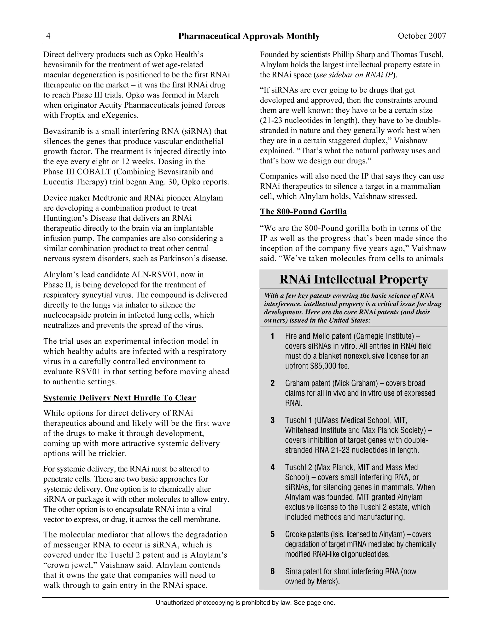 4 Pharmaceutical Approvals Monthly October 2007
Unauthorized photocopying is prohibited by law. See page one.
Direct delivery products such as Opko Health’s
bevasiranib for the treatment of wet age-related
macular degeneration is positioned to be the first RNAi
therapeutic on the market – it was the first RNAi drug
to reach Phase III trials. Opko was formed in March
when originator Acuity Pharmaceuticals joined forces
with Froptix and eXegenics.
Bevasiranib is a small interfering RNA (siRNA) that
silences the genes that produce vascular endothelial
growth factor. The treatment is injected directly into
the eye every eight or 12 weeks. Dosing in the
Phase III COBALT (Combining Bevasiranib and
Lucentis Therapy) trial began Aug. 30, Opko reports.
Device maker Medtronic and RNAi pioneer Alnylam
are developing a combination product to treat
Huntington’s Disease that delivers an RNAi
therapeutic directly to the brain via an implantable
infusion pump. The companies are also considering a
similar combination product to treat other central
nervous system disorders, such as Parkinson’s disease.
Alnylam’s lead candidate ALN-RSV01, now in
Phase II, is being developed for the treatment of
respiratory syncytial virus. The compound is delivered
directly to the lungs via inhaler to silence the
nucleocapside protein in infected lung cells, which
neutralizes and prevents the spread of the virus.
The trial uses an experimental infection model in
which healthy adults are infected with a respiratory
virus in a carefully controlled environment to
evaluate RSV01 in that setting before moving ahead
to authentic settings.
Systemic Delivery Next Hurdle To Clear
While options for direct delivery of RNAi
therapeutics abound and likely will be the first wave
of the drugs to make it through development,
coming up with more attractive systemic delivery
options will be trickier.
For systemic delivery, the RNAi must be altered to
penetrate cells. There are two basic approaches for
systemic delivery. One option is to chemically alter
siRNA or package it with other molecules to allow entry.
The other option is to encapsulate RNAi into a viral
vector to express, or drag, it across the cell membrane.
The molecular mediator that allows the degradation
of messenger RNA to occur is siRNA, which is
covered under the Tuschl 2 patent and is Alnylam’s
“crown jewel,” Vaishnaw said. Alnylam contends
that it owns the gate that companies will need to
walk through to gain entry in the RNAi space.
Founded by scientists Phillip Sharp and Thomas Tuschl,
Alnylam holds the largest intellectual property estate in
the RNAi space (see sidebar on RNAi IP).
“If siRNAs are ever going to be drugs that get
developed and approved, then the constraints around
them are well known: they have to be a certain size
(21-23 nucleotides in length), they have to be double-
stranded in nature and they generally work best when
they are in a certain staggered duplex,” Vaishnaw
explained. “That’s what the natural pathway uses and
that’s how we design our drugs.”
Companies will also need the IP that says they can use
RNAi therapeutics to silence a target in a mammalian
cell, which Alnylam holds, Vaishnaw stressed.
The 800-Pound Gorilla
“We are the 800-Pound gorilla both in terms of the
IP as well as the progress that’s been made since the
inception of the company five years ago,” Vaishnaw
said. “We’ve taken molecules from cells to animals
RNAi Intellectual Property
With a few key patents covering the basic science of RNA
interference, intellectual property is a critical issue for drug
development. Here are the core RNAi patents (and their
owners) issued in the United States:
1 Fire and Mello patent (Carnegie Institute) –
covers siRNAs in vitro. All entries in RNAi field
must do a blanket nonexclusive license for an
upfront $85,000 fee.
2 Graham patent (Mick Graham) – covers broad
claims for all in vivo and in vitro use of expressed
RNAi.
3 Tuschl 1 (UMass Medical School, MIT,
Whitehead Institute and Max Planck Society) –
covers inhibition of target genes with double-
stranded RNA 21-23 nucleotides in length.
4 Tuschl 2 (Max Planck, MIT and Mass Med
School) – covers small interfering RNA, or
siRNAs, for silencing genes in mammals. When
Alnylam was founded, MIT granted Alnylam
exclusive license to the Tuschl 2 estate, which
included methods and manufacturing.
5 Crooke patents (Isis, licensed to Alnylam) – covers
degradation of target mRNA mediated by chemically
modified RNAi-like oligonucleotides.
6 Sirna patent for short interfering RNA (now
owned by Merck).
 