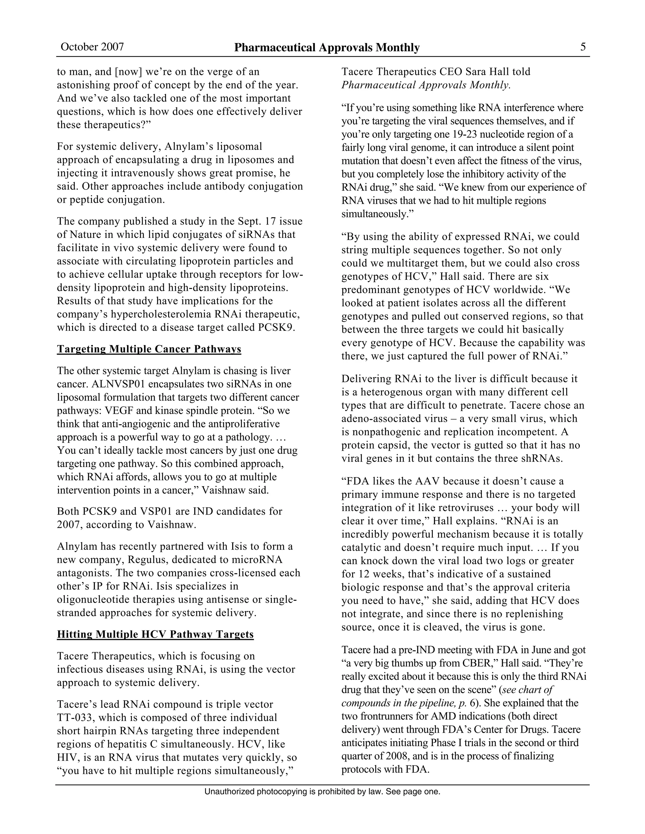 October 2007 Pharmaceutical Approvals Monthly 5
Unauthorized photocopying is prohibited by law. See page one.
to man, and [now] we’re on the verge of an
astonishing proof of concept by the end of the year.
And we’ve also tackled one of the most important
questions, which is how does one effectively deliver
these therapeutics?”
For systemic delivery, Alnylam’s liposomal
approach of encapsulating a drug in liposomes and
injecting it intravenously shows great promise, he
said. Other approaches include antibody conjugation
or peptide conjugation.
The company published a study in the Sept. 17 issue
of Nature in which lipid conjugates of siRNAs that
facilitate in vivo systemic delivery were found to
associate with circulating lipoprotein particles and
to achieve cellular uptake through receptors for low-
density lipoprotein and high-density lipoproteins.
Results of that study have implications for the
company’s hypercholesterolemia RNAi therapeutic,
which is directed to a disease target called PCSK9.
Targeting Multiple Cancer Pathways
The other systemic target Alnylam is chasing is liver
cancer. ALNVSP01 encapsulates two siRNAs in one
liposomal formulation that targets two different cancer
pathways: VEGF and kinase spindle protein. “So we
think that anti-angiogenic and the antiproliferative
approach is a powerful way to go at a pathology. …
You can’t ideally tackle most cancers by just one drug
targeting one pathway. So this combined approach,
which RNAi affords, allows you to go at multiple
intervention points in a cancer,” Vaishnaw said.
Both PCSK9 and VSP01 are IND candidates for
2007, according to Vaishnaw.
Alnylam has recently partnered with Isis to form a
new company, Regulus, dedicated to microRNA
antagonists. The two companies cross-licensed each
other’s IP for RNAi. Isis specializes in
oligonucleotide therapies using antisense or single-
stranded approaches for systemic delivery.
Hitting Multiple HCV Pathway Targets
Tacere Therapeutics, which is focusing on
infectious diseases using RNAi, is using the vector
approach to systemic delivery.
Tacere’s lead RNAi compound is triple vector
TT-033, which is composed of three individual
short hairpin RNAs targeting three independent
regions of hepatitis C simultaneously. HCV, like
HIV, is an RNA virus that mutates very quickly, so
“you have to hit multiple regions simultaneously,”
Tacere Therapeutics CEO Sara Hall told
Pharmaceutical Approvals Monthly.
“If you’re using something like RNA interference where
you’re targeting the viral sequences themselves, and if
you’re only targeting one 19-23 nucleotide region of a
fairly long viral genome, it can introduce a silent point
mutation that doesn’t even affect the fitness of the virus,
but you completely lose the inhibitory activity of the
RNAi drug,” she said. “We knew from our experience of
RNA viruses that we had to hit multiple regions
simultaneously.”
“By using the ability of expressed RNAi, we could
string multiple sequences together. So not only
could we multitarget them, but we could also cross
genotypes of HCV,” Hall said. There are six
predominant genotypes of HCV worldwide. “We
looked at patient isolates across all the different
genotypes and pulled out conserved regions, so that
between the three targets we could hit basically
every genotype of HCV. Because the capability was
there, we just captured the full power of RNAi.”
Delivering RNAi to the liver is difficult because it
is a heterogenous organ with many different cell
types that are difficult to penetrate. Tacere chose an
adeno-associated virus – a very small virus, which
is nonpathogenic and replication incompetent. A
protein capsid, the vector is gutted so that it has no
viral genes in it but contains the three shRNAs.
“FDA likes the AAV because it doesn’t cause a
primary immune response and there is no targeted
integration of it like retroviruses … your body will
clear it over time,” Hall explains. “RNAi is an
incredibly powerful mechanism because it is totally
catalytic and doesn’t require much input. … If you
can knock down the viral load two logs or greater
for 12 weeks, that’s indicative of a sustained
biologic response and that’s the approval criteria
you need to have,” she said, adding that HCV does
not integrate, and since there is no replenishing
source, once it is cleaved, the virus is gone.
Tacere had a pre-IND meeting with FDA in June and got
“a very big thumbs up from CBER,” Hall said. “They’re
really excited about it because this is only the third RNAi
drug that they’ve seen on the scene” (see chart of
compounds in the pipeline, p. 6). She explained that the
two frontrunners for AMD indications (both direct
delivery) went through FDA’s Center for Drugs. Tacere
anticipates initiating Phase I trials in the second or third
quarter of 2008, and is in the process of finalizing
protocols with FDA.
 