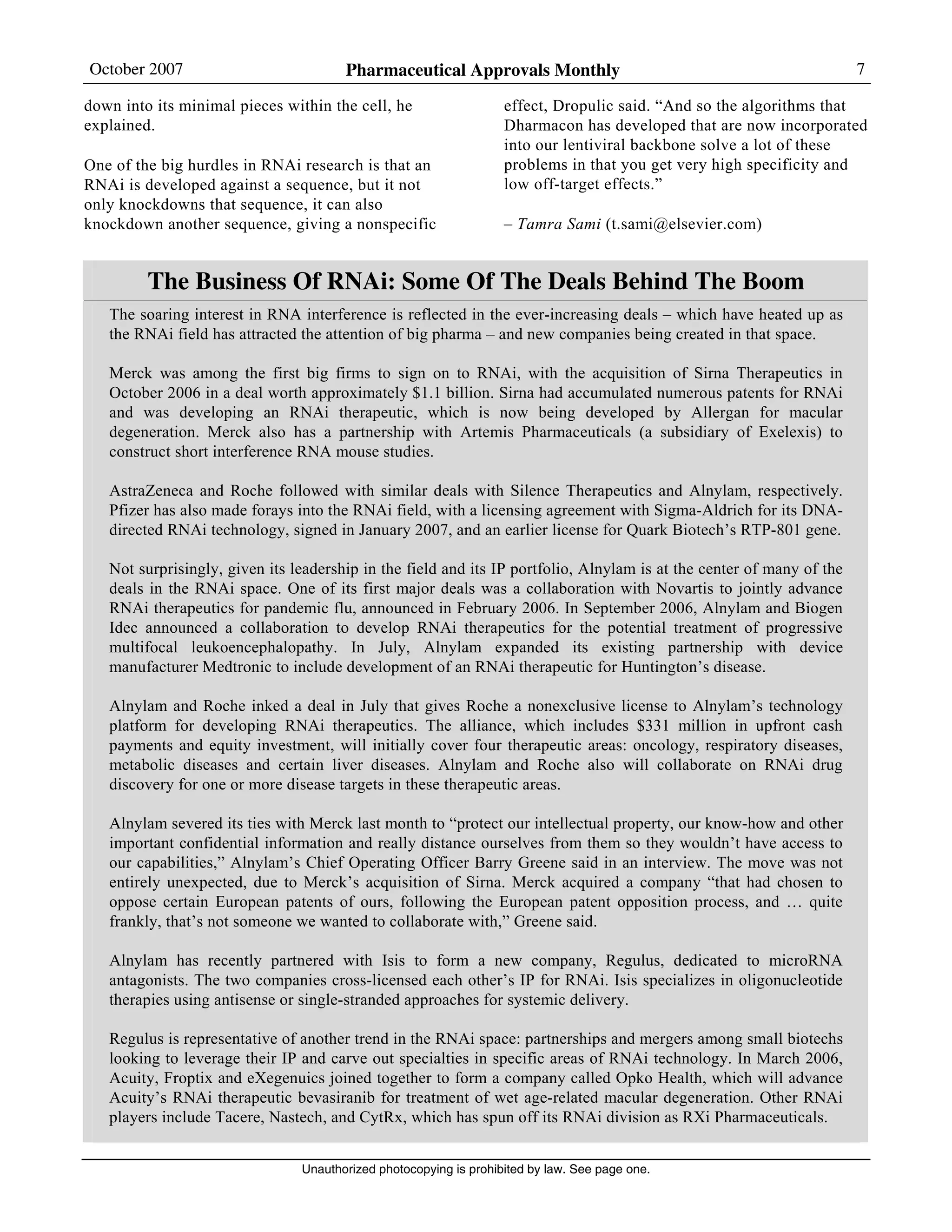 October 2007 Pharmaceutical Approvals Monthly 7
Unauthorized photocopying is prohibited by law. See page one.
down into its minimal pieces within the cell, he
explained.
One of the big hurdles in RNAi research is that an
RNAi is developed against a sequence, but it not
only knockdowns that sequence, it can also
knockdown another sequence, giving a nonspecific
effect, Dropulic said. “And so the algorithms that
Dharmacon has developed that are now incorporated
into our lentiviral backbone solve a lot of these
problems in that you get very high specificity and
low off-target effects.”
– Tamra Sami (t.sami@elsevier.com)
The Business Of RNAi: Some Of The Deals Behind The Boom
The soaring interest in RNA interference is reflected in the ever-increasing deals – which have heated up as
the RNAi field has attracted the attention of big pharma – and new companies being created in that space.
Merck was among the first big firms to sign on to RNAi, with the acquisition of Sirna Therapeutics in
October 2006 in a deal worth approximately $1.1 billion. Sirna had accumulated numerous patents for RNAi
and was developing an RNAi therapeutic, which is now being developed by Allergan for macular
degeneration. Merck also has a partnership with Artemis Pharmaceuticals (a subsidiary of Exelexis) to
construct short interference RNA mouse studies.
AstraZeneca and Roche followed with similar deals with Silence Therapeutics and Alnylam, respectively.
Pfizer has also made forays into the RNAi field, with a licensing agreement with Sigma-Aldrich for its DNA-
directed RNAi technology, signed in January 2007, and an earlier license for Quark Biotech’s RTP-801 gene.
Not surprisingly, given its leadership in the field and its IP portfolio, Alnylam is at the center of many of the
deals in the RNAi space. One of its first major deals was a collaboration with Novartis to jointly advance
RNAi therapeutics for pandemic flu, announced in February 2006. In September 2006, Alnylam and Biogen
Idec announced a collaboration to develop RNAi therapeutics for the potential treatment of progressive
multifocal leukoencephalopathy. In July, Alnylam expanded its existing partnership with device
manufacturer Medtronic to include development of an RNAi therapeutic for Huntington’s disease.
Alnylam and Roche inked a deal in July that gives Roche a nonexclusive license to Alnylam’s technology
platform for developing RNAi therapeutics. The alliance, which includes $331 million in upfront cash
payments and equity investment, will initially cover four therapeutic areas: oncology, respiratory diseases,
metabolic diseases and certain liver diseases. Alnylam and Roche also will collaborate on RNAi drug
discovery for one or more disease targets in these therapeutic areas.
Alnylam severed its ties with Merck last month to “protect our intellectual property, our know-how and other
important confidential information and really distance ourselves from them so they wouldn’t have access to
our capabilities,” Alnylam’s Chief Operating Officer Barry Greene said in an interview. The move was not
entirely unexpected, due to Merck’s acquisition of Sirna. Merck acquired a company “that had chosen to
oppose certain European patents of ours, following the European patent opposition process, and … quite
frankly, that’s not someone we wanted to collaborate with,” Greene said.
Alnylam has recently partnered with Isis to form a new company, Regulus, dedicated to microRNA
antagonists. The two companies cross-licensed each other’s IP for RNAi. Isis specializes in oligonucleotide
therapies using antisense or single-stranded approaches for systemic delivery.
Regulus is representative of another trend in the RNAi space: partnerships and mergers among small biotechs
looking to leverage their IP and carve out specialties in specific areas of RNAi technology. In March 2006,
Acuity, Froptix and eXegenuics joined together to form a company called Opko Health, which will advance
Acuity’s RNAi therapeutic bevasiranib for treatment of wet age-related macular degeneration. Other RNAi
players include Tacere, Nastech, and CytRx, which has spun off its RNAi division as RXi Pharmaceuticals.
 