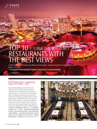 JETFEAST
饕 餮 盛 宴
94 JET ASIA-PACIFIC 尊翔 
TOP 10
RESTAURANTS WITH
THE BEST VIEWSA perfect meal is no longer just about our taste buds – equally important is a feast for the eyes,
beyond the dish!
一顿完美的饭不再仅仅是满足我们的味蕾，超越菜色的赏心悦目景致同样重要。
Text by Gabriel Yiu
十大拥有绝佳美景的餐厅
Italian Fare | Hong Kong
意大利美食 | 香港
Enjoying the enthralling view of the Victoria
Harbour is Ritz Carlton Hong Kong’s Italian
restaurant Tosca. As suggested by its name, the
exquisite eatery is a reincarnation of the beloved
opera, invoking the performance’s passion and
enchantment through its opulent interiors and eye-
popping vista. Equally Italian-like is the culinary
team’s creative spirit: the venue serves enhanced
Italian flavours with seasonal menus, which are
made more interesting with guest chefs, with the
most recent being Davide Scabin and Niko Romito.
在香港丽思卡尔顿酒店的意大利餐厅Tosca，可以欣赏维多利
亚港的迷人景致。一如其名，这家精致的餐厅展现著名歌剧
院的面貌，通过其华丽的室内装饰和令人瞠目的景观激发起
表演的热情和魅力。同样充满意大利特色的是烹饪团队的创
新精神，餐厅以时令菜肴提升菜式的意大利风味，更邀请客
座厨师增添生趣，包括最近的Davide Scabin和Niko Romito。
02
 