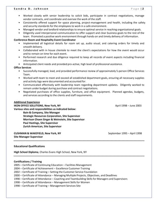 S a n d r a D . J o h n s o n P a g e | 2
 Worked closely with senior leadership to solicit bids, participate in contract negotiations, manage
vendor contracts, and coordinate and oversee the work of the staff.
 Consistently offered support for space planning, project-management and health, including the safety
and security standards for the employees to work in a safe environment.
 Managed vendor and landlord relationships to ensure optimal service in reaching organizational goals.
 Diligently used interpersonal communication to offer support and clear business goals to the rest of the
team. Promoted a positive work environment through hands-on and timely delivery of information.
Conference Room and Hospitality Event Coordinator
 Implemented all logistical details for room set up, audio visual, and catering orders for timely and
smooth delivery.
 Collaborated with in house clientele to meet the client’s expectations for how the event would occur
and to remain on time for each event.
 Performed research and due diligence required to keep all records of event aspects including financial
information.
 Anticipated client needs and provided pro-active, high level of professional assistance.
Office Services
 Successfully managed, lead, and provided performance review of approximately 5-person Office Services
Team.
 Worked with team to meet and exceed all established department goals, ensuring all necessary supplies
and activity logs were documented and accounted for.
 Communicated effectively with leadership team regarding department updates. Diligently worked to
remain under budget during purchase and contract negotiations.
 Negotiated purchases of office supplies, furniture, and office equipment. Planned agendas, budgets,
and services according to the clients and staff requirements.
Additional Experience
IKON OFFICE SOLUTIONS, New York, NY April 1998 – June 2003
Various sites and responsibilities as indicated below:
Bain & Company, Site Manager
Strategic Resources Corporation, Site Supervisor
Morrison Choen Singer & Weinstein, Site Supervisor
Paul Hastings, Site Supervisor
Zurich American, Site Supervisor
CUSHMAN & WAKEFIELD, New York, NY September 1995 – April 1998
Site Manager Supervisor
Educational Qualifications
High School Diploma, Charles Evans High School, New York, NY
Certifications / Training
2005 – Certificate of Continuing Education – Facilities Management
2004 – Certificate of Achievement – Excellence Customer Training
2002 – Certificate of Training – Setting the Customer Service Foundation
2000 – Certificate of Attendance – Managing Multiple Projects, Objectives, and Deadlines
1998 – Certificate of Attendance – Coaching and Teambuilding Skills for Managers and Supervisors
1998 – Certificate of Attendance – Management Skills for Women
1998 – Certificate of Training – Management Services Site
 