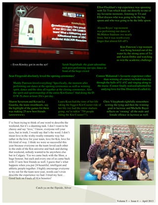 Connor Mahannah’s favourite experience (other
than winning of course) included dancing
through the halls of U of C and singing along to
the music. Connor finally realized/admitted his
undying love for One Direction (I called it).
Volume 5 – Issue 4 – April 2013
I’ve been trying to think of one word to describe the
weekend, but it’s a daunting task. I don’t want to be
cheesy and say ‘love,’ I know, everyone roll your
eyes, but in truth, I would say that’s the word. I don’t
mean love in the wishy-washy romantic way but
rather in the love for your team, love for Kin, love for
life kind of way. I think we were so successful this
year because everyone on the team loved each other
to the ends of the Kin universe and back and during
that weekend, nobody wanted to be anywhere else
but in Calgary. Yes we came back with the Shoe, a
huge honour, but each and every one of us came back
with 23 new best friends as well. I guess that’s what
happens when you put 24 beautiful, intelligent and
athletic people together. I highly encourage everyone
to try out for the team next year, words can’t even
describe the experience we had. I tried my best…
Good luck on Finals all Kin beauties!
Elliot Flockhart’s top experience was spooning
with Tri Tran which leads me directly to one of
my favourite moments, listening to Tri and
Elliot discuss who was going to be the big
spoon and who was going to be the little spoon.
Laura Kean had the time of her life
taking the biggest Kin Coaster ride of
her life (we had the entire stadium
going, we’re talkin’ 750 people
riding the Kin Coaster!!!).
Sarah Najafabadi: the giant adrenaline
rush post performing our epic dance in
front of the huge crowd
Maddy Paterson loved everything! Specifically, the moment after
performing our dance at the opening ceremonies as well as winning
spirit, dance and the shoe all together at the closing ceremonies. Also
the spirit and sportsmanship of the entire Kin Games! And doing the D-
O-W-N cheer at least 20x's per day.
Sharon Severson and Kevan La
Guardia, the team sweethearts, say
the highlight of the games for them
was making 25 new best friends
(awwwwww).
Chris Vilayphonh rightfully remembers
scoring the tying and then the winning
goal in lacrosse and Michelle Bayer
reflects on ‘owning’ all the male and
female offence in lacrosse as well.
Alyssa Reyes’ top moment
was performing our dance in
McMahon Stadium (we nearly
froze, but it was worth every
finger that almost fell off!).
Kim Paterson’s top moment
was being hoisted out of the
water by the strong arms of Tri
and Aaron Dobie and watching
us win the academic challenge.
Sean Fitzgerald absolutely loved the opening ceremonies!
Catch ya on the flipside, Silver
– Even Kinsley got in on the act!
 