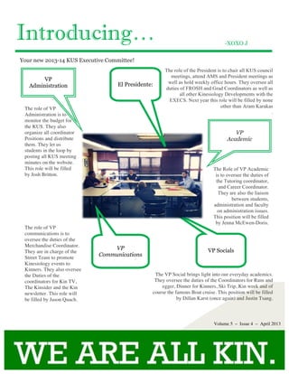 Introducing…
VP Socials
-XOXO J
Your new 2013-14 KUS Executive Committee!
VP
Academic
Volume 5 – Issue 4 – April 2013
VP
Administration
The role of the President is to chair all KUS council
meetings, attend AMS and President meetings as
well as hold weekly office hours. They oversee all
duties of FROSH and Grad Coordinators as well as
all other Kinesiology Developments with the
EXECS. Next year this role will be filled by none
other than Aram Karakas
.
The Role of VP Academic
is to oversee the duties of
the Tutoring coordinator,
and Career Coordinator.
They are also the liaison
between students,
administration and faculty
on administration issues.
This position will be filled
by Jenna McEwen-Doris.
The role of VP
Administration is to
monitor the budget for
the KUS. They also
organize all coordinator
Positions and distribute
them. They let us
students in the loop by
posting all KUS meeting
minutes on the website.
This role will be filled
by Josh Britton.
The role of VP
communications is to
oversee the duties of the
Merchandise Coordinator.
They are in charge of the
Street Team to promote
Kinesiology events to
Kinners. They also oversee
the Duties of the
coordinators for Kin TV,
The Kinsider and the Kin
newsletter. This role will
be filled by Jason Quach.
The VP Social brings light into our everyday academics.
They oversee the duties of the Coordinators for Rum and
egger, Dinner for Kinners, Ski Trip, Kin week and of
course the famous Boat cruise. This position will be filled
by Dillan Karst (once again) and Justin Tsang.
VP
Communications
El Presidente:
 