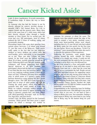 Light. It shows togetherness. It reveals camaraderie.
It symbolizes hope. It shows the way to better
things.
As someone who has had the fortune to not be
directly affected by cancer's devilish disease, I
attended UBC's 2nd Annual Relay For Life to
support friends and the general cause. Many there
were in the same boat as I, while many others had
been directly affected either through a family
member or close friend. For its second year, the
event had over 300 participants, most of whom
endured the full 12 hours of walking, eating, and
occasionally sleeping.
Proceedings began with some short speeches from
current cancer survivors, 2 of whom were around
21, just like most of the Relay-ers. Their stories
really spoke to the fact that not just long-time
smokers or heavy drinkers get cancer, even the
most healthy, active individuals in our population
are at risk. Then, just after 7:41pm, the relay
started. In the front were the current survivors,
about 20 of them, joyfully prancing around the lit
track. Following them were 300 plus students, staff,
volunteers, and friends supporting their fights.
Special shout-out to all KIN students who
participated, almost half the hall was in green!
It was then that the more fun activities started, (I'm
in no way implying walking around a track for 12
hours isn't fun). Volunteers led some races such as a
relay in which teams of 5 passed a paper tissue
between themselves using nothing but their breath
through a straw. The UBC KUS team was off to a
good start in terms of spirit points, awarded for
winning the small games, which were added to
moments later after some rounds of Crab Tag.
While we walked, seemingly endless amounts of
healthy snack food started to appear including Pop
Chips (a sponsor), granola bars, and fruits, paired
with thirst-quenching beverages such as David's
Tea, Jugo Juice, and juice boxes.
Around 11pm, the Relay paused for the Luminary
ceremony. (Each person had been given a paper
lantern on which a message was written to
Cancer Kicked Aside
By: Steve Mah
someone, for someone, or about the cause. The
lanterns were then placed around the edge of the
track to created a very pretty, touching scene.)
Some more heart-touching stories were shared,
including that of a 21 year old girl who had walked
the Relay under her own power for the first time
the year before. Never was the phrase, "It felt f*in'
awesome!" more meaningful than when she used it
to describe her opinions of that experience.
Following the ceremony, some people began
running around the track, whether for fitness
training or to simply stay awake, I could not tell.
We were serenaded into the night by the live music
including a set by Kin's very own Howard Lee.
As the event wound to a close, and people started
waking up, (it was hard to sleep with dance music
blasting from 4am on) a silent that the event had
been a success surrounded the hall. People arrived
with their individual reasons for supporting cancer
research, and left not only having raised money for
their cause, but found a friend or 5 that now shared
that reason. Those who didn't feel they had a reason
to start Relaying finished the night with many. And
the Canadian Cancer Society finished the night
having raised over $52,000 for further research and
treatments – an amazing figure.
Congratulations to the organizing team for holding
such a successful event. And although it may not be
crystal clear to you now, it's not hard to find a
reason to Relay next year. Just remember, finding a
good reason to Relay may seem hard to you; being
able to Relay may be the hardest thing for your
reason.
Photo Credits: Alex Torres
Volume 5 – Issue 4 – April 2013
 