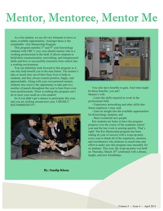 Volume 5 – Issue 4 – April 2013
As a kin student, we are all very fortunate to have so
many available opportunities. Amongst those is the
remarkable - Kin Mentorship Program.
This program matches 3rd
and 4th
year kinesiology
students with UBC’s very own alumni mentor who is a
working professional in the field. It allows students to
build their communication, networking, and intrapersonal
skills and how to successfully transition from school into
a working environment.
You can definitely look forward to this program as it
can only help benefit you in the near future. The mentor’s
take so much time out of their busy lives to help us
students, and they always remain positive, happy, and
approachable. Along with your own personal mentor,
students also receive the opportunity to take part in a
number of panels throughout the year to hear from even
more professionals. There is nothing this program can’t
do to meet your needs as a kin student!
So if you didn’t get a chance to participate this year,
and you are sticking around next year, I HIGHLY
RECOMMEND IT!!
Mentor, Mentoree, Mentor Me
By: Sundip Khosa
You only have benefits to gain. And what might
be those benefits, you ask?
Mentee’s will:
- Learn the skills required to work in the
professional field
- Experience networking and other skills that
future employee’s may seek
- Gain an insight into the available opportunities
for Kinesiology students, and
- Meet wonderful new people
Kin students are lucky to have the program
progress over the course of the academic school
year and the last event is nearing quickly. That’s
right! The Kin Mentorship program has been
ending its year of success with a wrap-up party
every year to thank all of the organizers, mentors,
and coordinators who dedicate so much time and
effort to make sure this program runs smoothly for
us students. This year, the wrap-up party was held
on Thursday, March 28th
celebrated with a dinner,
laughs, and new friendships.
 