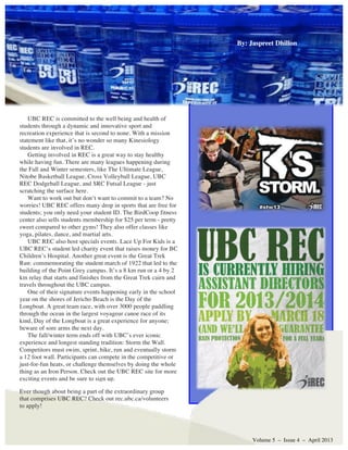 UBC REC is committed to the well being and health of
students through a dynamic and innovative sport and
recreation experience that is second to none. With a mission
statement like that, it’s no wonder so many Kinesiology
students are involved in REC.
Getting involved in REC is a great way to stay healthy
while having fun. There are many leagues happening during
the Fall and Winter semesters, like The Ultimate League,
Nitobe Basketball League, Cross Volleyball League, UBC
REC Dodgeball League, and SRC Futsal League - just
scratching the surface here.
Want to work out but don’t want to commit to a team? No
worries! UBC REC offers many drop in sports that are free for
students; you only need your student ID. The BirdCoop fitness
center also sells students membership for $25 per term - pretty
sweet compared to other gyms! They also offer classes like
yoga, pilates, dance, and martial arts.
UBC REC also host specials events. Lace Up For Kids is a
UBC REC’s student led charity event that raises money for BC
Children’s Hospital. Another great event is the Great Trek
Run: commemorating the student march of 1922 that led to the
building of the Point Grey campus. It’s a 8 km run or a 4 by 2
km relay that starts and finishes from the Great Trek cairn and
travels throughout the UBC campus.
One of their signature events happening early in the school
year on the shores of Jericho Beach is the Day of the
Longboat. A great team race, with over 3000 people paddling
through the ocean in the largest voyageur canoe race of its
kind, Day of the Longboat is a great experience for anyone;
beware of sore arms the next day.
The fall/winter term ends off with UBC’s ever iconic
experience and longest standing tradition: Storm the Wall.
Competitors must swim, sprint, bike, run and eventually storm
a 12 foot wall. Participants can compete in the competitive or
just-for-fun heats, or challenge themselves by doing the whole
thing as an Iron Person. Check out the UBC REC site for more
exciting events and be sure to sign up.
Volume 5 – Issue 4 – April 2013
Ever though about being a part of the extraordinary group
that comprises UBC REC? Check out rec.ubc.ca/volunteers
to apply!
By: Jaspreet DhillonBy: Jaspreet Dhillon
 
