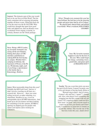 Volume 5 – Issue 4 – April 2013
EMERALDS:
Our precious 2012-13
KIN Moments
Steve: Being a MUG Leader,
my favourite moment(s) are
seeing all the new Kinners
finding their place at UBC
and their contribution to
making KIN the best faculty
on campus. Whether that’s
camping in Osborne, the
basement of Wood, or the Pit
on a Wednesday night, each
of you brings a special piece
to the family that is
Kinesiology. #kinlove
Janice: Most memorable thing from this year?
Probably the KIN Lab Crawl. And no, it
didn’t involve crawling on all fours at a
research lab. However… there was some
rolling involved, or rather wheeling, in a
wheelchair. Needless to say, it was an
unforgettable trip to ICORD laboratories. And
heads up to all you kinners out there looking
for something to do this summer, ICORD is
opening an adapted gym for people with
spinal cord injuries and is looking for
volunteers.
Jaspreet: The kintastic gem of the year would
have to be our first ever Kin Week! The kin
week committee did an amazing job putting
together all those events. What had stuck out
to me the most was the K-FACTOR. Who
would have thought that apart from good
looks and athleticism, that our Kinners were
so talented? From singing, to karate, to
comedy, Kinners are the whole package.
Silver: Though every moment this year has
been brilliant, the best has to be the amazing
people and great times had by all in Calgary.
We played hard, danced hard, and partied
even harder. What a weekend, KIN GAMES
CHAMPS!
Jean: My favourite moment
happens to also be the first of
the year. Who could forget
the energy, screaming voices,
good looks, and green spirit
of IMAGINE DAY??
Sundip: The one event that sticks out most
has got to be K-factor. I mean I’m pretty sure
every girl dreams of having Justin, Brian or
Howard sing to them. And of course,
Connor’s abs and Jon’s “squats”?...enough
said. Also, who doesn’t love screaming and
strapping into the Kin coaster with our girl
Laura? Tri’s napoleon dance could not have
been more ‘on point’ and everyone needs to
watch out for first year-Emma and Claire!
Lastly, I would love to learn how to imitate an
accent like Adrian. This was the one of the
best kin events this year...hands down!
 