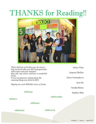 Volume 5 – Issue 4 – April 2013
THANKS for Reading!!
That’s all from us for this year, be sure to
stay involved with your KUS and good luck
with exams and your summer!
Stay safe, stay active, and have a wonderful
break.
It was our pleasure writing about the
amazing things you all do in KIN!
Signing out, your KINsider 2012-13 Team,
Janice Chan
Jaspreet Dhillon
Silver Formankova
Jean Hu
Sundip Khosa
Stephen Mah
#KINtastic
#KINderful
#KINning
#KINvolved
#KINcredible
#KINlove
 