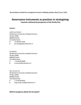 8th workshop on family firms management research, Jönköping, Sweden, May 31-June 2, 2012
Governance instruments as practices in strategizing:
Towards a behavioral perspective of the family firm
Authors:
Judith van Helvert
Windesheim University of Applied Sciences
PO Box 10090
8000GB Zwolle
The Netherlands
T +31 88 469 7189
E jmc.beugels@windesheim.nl
Ilse Matser
Windesheim University of Applied Sciences
PO Box 10090
8000GB Zwolle
The Netherlands
T + 31 88 469 8828
E ia.matser@windesheim.nl
Ron van der Pol
Windesheim University of Applied Sciences
PO Box 10090
8000GB Zwolle
The Netherlands
T + 31 88 4697834
E hwg.vander.pol@windesheim.nl
Work in progress; please do not quote!
 