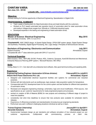CHINTAN VARIA (M): 408 242 4505
San Jose, CA – 95126 chintanvaria@hotmail.com
LinkedIn URL : www.linkedin.com/in/chintanvaria
Objective:
Actively looking for Full time opportunity in Electrical Engineering. Specialization in Digital VLSI.
PROFESSIONAL SUMMARY
 Team Leader of testing team for Steel Automation drives and dealt directly with the customers.
 Worked on PLC based automated test operation bench of automation plant for steel automation drives
and medium Voltage drives ranges from 320volts to 11000volts Industrial supply.
 Developed expertise in the testing and engineering of steel automation drives.
EDUCATION
Master of Science: Electrical Engineering May 2015
San Jose State University GPA: 3.3 out of 4.0
Coursework: ASIC CMOS design, Hi Speed Digital Design, FPGA DSP system design, Digital System Design
and Synthesis, Probability, Digital Signal Processing, Adv. Logic Design, Principles of Semiconductor devices.
Bachelors of Engineering: Electronics and Communication July 2011
Gujarat University Ahmedabad, Gujarat
Completed BE with 1
st
class distinction grade with GPA 3.7 out of 4.0
Technical Expertise
Altera Quartus, Xilinx, MATLAB, OrCAD, Proteus, KEIL, Cadence, Synopsys, AutoCAD Electrical and Mechanical,
Enterprise Resource Planning (ERP system) - Microsoft Navision, MS Office
Skills
Verilog, Basic C, C++, Can deal with any enterprise level software, Also good technical writing and speaking skills.
Experience
Engineering/Testing Engineer (Automation & Drives division) February2012 to July2013
Hitachi Hirel Power Electronics Pvt. Ltd. Ahmedabad, Gujarat
 Designed and implemented electrical equipment facilities and systems for commercial and industrial
purposes.
 Worked with lab instruments such as oscilloscope, logic analyzer, data acquisition system for temperature.
 Corresponded with PLC development team for the control system and test facilities for different test operations
of automation drives.
 Reviewed and designed engineering drawings, schematics, logic and circuit modification, PCB layouts, met
specifications as per customer requirements for newly engineered projects and processes.
 worked on creation of Bill of Material (BOM) for new projects and scheduling of different stage of project to
meet time deadline.
 consistently met strict time deadlines to ensure that new products were available for scheduled client’s
releases.
 Experience of official documentation and standardization of product as per engineering standards.
 Performed very well in different challenging situations individual as well as in team.
Trainee Engineer (Internship) January2011 to April2011
Advantek Solutions Ahmedabad, Gujarat
 Implemented hardware design as per standards and software simulation of live industrial project as per
customer requirements. Collaborated with commissioning process at client site.
 