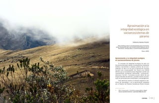 CATHERINE GAMBA-TRIMIÑO
[140 ] [141 ]
Aproximación a la
integridad ecológica en
socioecosistemas de
páramo
Catherine Gamba-Trimiño1
“Stop thinking nature is fundamentally good and human
action necessarily bad, and include human being as one of
the factors, among others, of environmental dynamics”
Rossi, (2003)
Aproximación a la integridad ecológica
en socioecosistemas de páramo
El concepto de integridad ecológica ha sido con
frecuencia abordado desde una perspectiva netamente
biofísica, asociándolo a estados prístinos de los eco-
sistemas, es decir, en los que la intervención humana
ha sido nula o imperceptible. Así, Parrish et al. (2003)
afirman que un ecosistema tiene integridad cuando sus
características ecológicas dominantes –composición,
estructura, función– y procesos ocurren dentro de sus
rangos naturales de variación, y pueden resistir y recupe-
rarse de perturbaciones ambientales y antropogénicas.
Esta definición implica un enfoque exigente en tér-
minos de naturalidad, y es la aproximación adoptada
por el Sistema de Parques Canadiense (Parks Canada
1 MSc Conservación. Consultora independiente. https://
ﬂavors.me/catherinetrimino. cgambatrimi@gmail.com
CONTENIDO xv
 