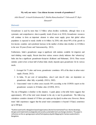 *Authorsworkwitha Bangalore basedorganization,Biome EnvironmentalTrust. Biome develops,
designsandimplementsecologicallyandsociallysustainable land-usechange solutions. The paperis
reflectiononthe on-goingprojectcalledParticipatoryAquiferMappingforYamalurwatershedin
Bangalore.
My well, our water: Can citizens become stewards of groundwater?
Aditi Hastak*, Avinash Krishnamurthy*, Shubha Ramachandran*, Vishwanath S*, Rajiv
Hemanth*
Rationale
Groundwater is used by more than 1.5 billion urban dwellers worldwide, although there is no
systematic and comprehensive data to quantify trends (Foster et al, 2010). Groundwater resources
will continue to form an important element in urban water supply given that global urban
population is expected to nearly double to 6.4 billion by 2050, with about 90% of the growth in
low-income countries and a predicted increase in the number of urban slum dwellers to 2.0 billion
in the next 30 years (Foster and Vairavamoorthy, 2013).
Furthermore, India’s groundwater usage is significant with statistics available for irrigation and
rural drinking water supply. Recent data from various sources clearly indicates that ‘urbanizing’
India also has a significant groundwater-footprint (Kulkarni and Mahamuni, 2014). Three recent
statistics point to how at least half of urban India clearly depends upon groundwater for its various
needs.
1. Averaged for 71 cities and towns, groundwater constitutes 48% of the share in urban water
supply (Narain, 2012).
2. In India, 56 per cent of metropolitan, class-I and class-II cities are dependent on
groundwater either fully or partially (NIUA, 2005).
3. Unaccounted water in urban areas exceeds 50% according to the CGWB’s report on the
groundwater scenario in 28 Indian cities (CGWB, 2011).
The city of Bengaluru is familiar to this situation. A quick glance at the table below suggests that
approximately 40% of the total water demand in the city is met by groundwater. The following
calculation considers demand of 135 litres per capita per day (lpcd) in urban area. However, Biome
trusts’ field experiences suggest that the actual water consumption is beyond 135 lpcd, sometimes
up to 200 lpcd.
 